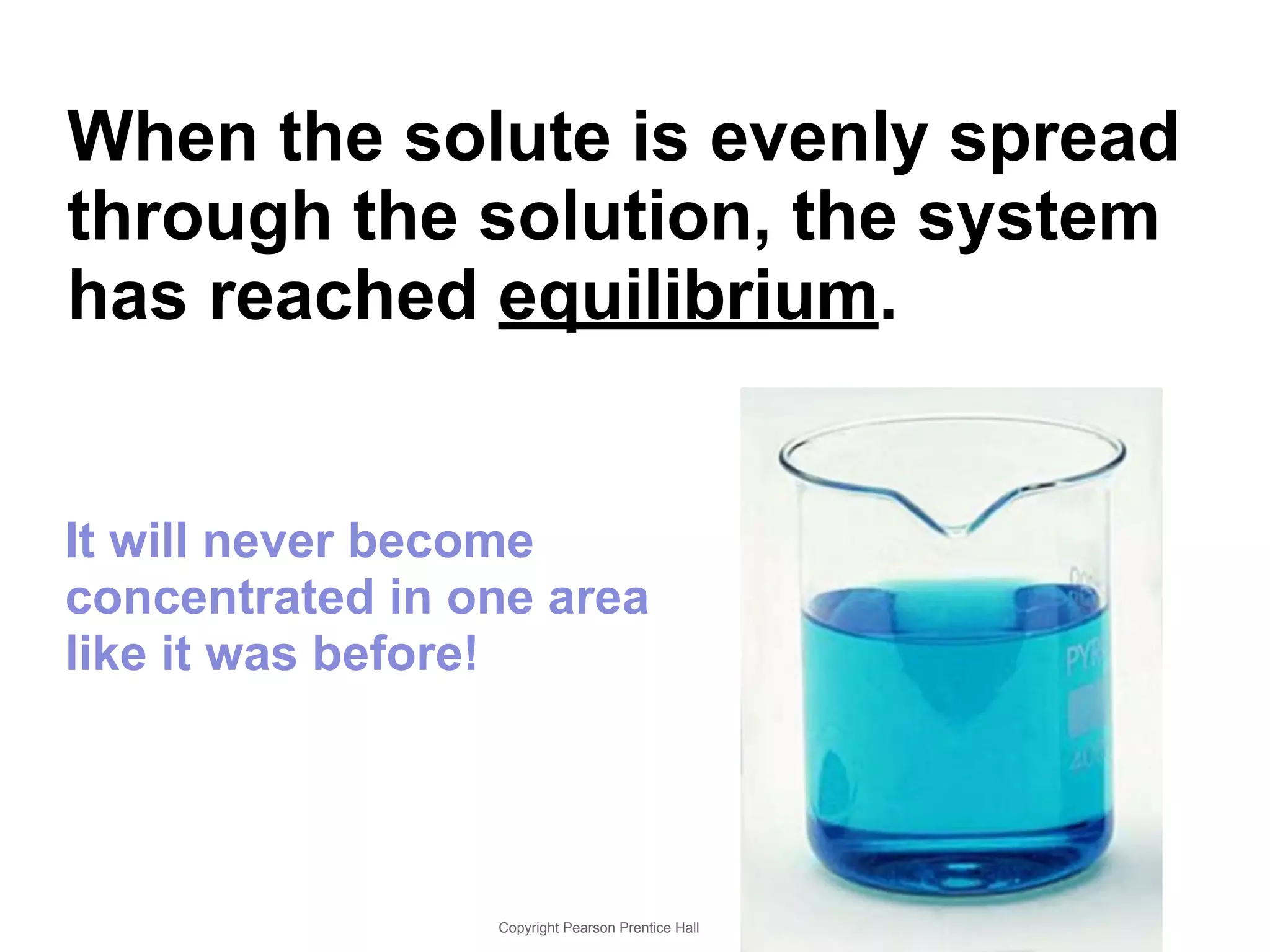 When the solute is evenly spread 
through the solution, the system 
has reached equilibrium. 
It will never become 
concentrated in one area 
like it was before! 
Copyright Pearson Prentice Hall 
 