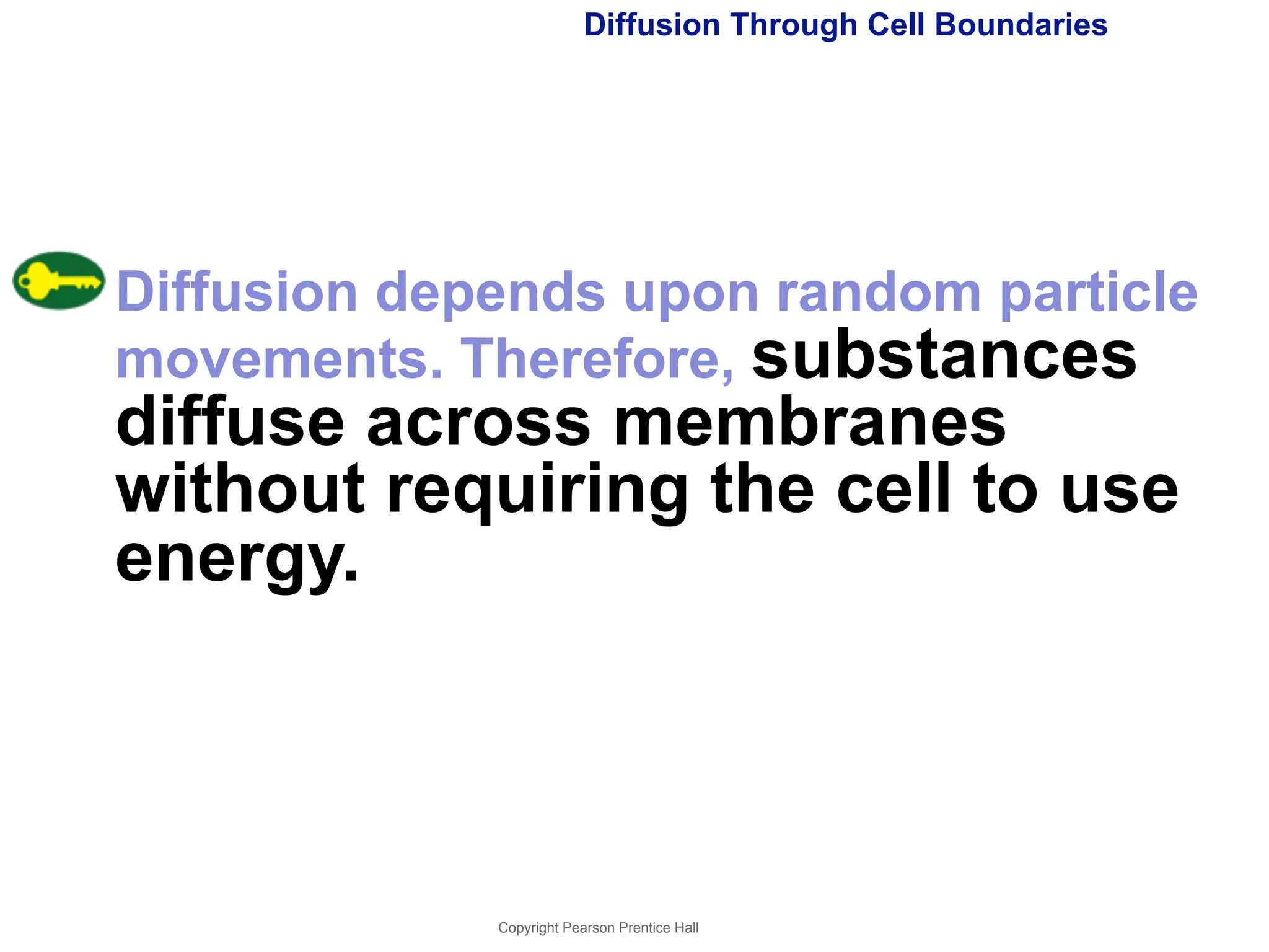 Diffusion Through Cell Boundaries 
Diffusion depends upon random particle 
movements. Therefore, substances 
diffuse across membranes 
without requiring the cell to use 
energy. 
Copyright Pearson Prentice Hall 
 