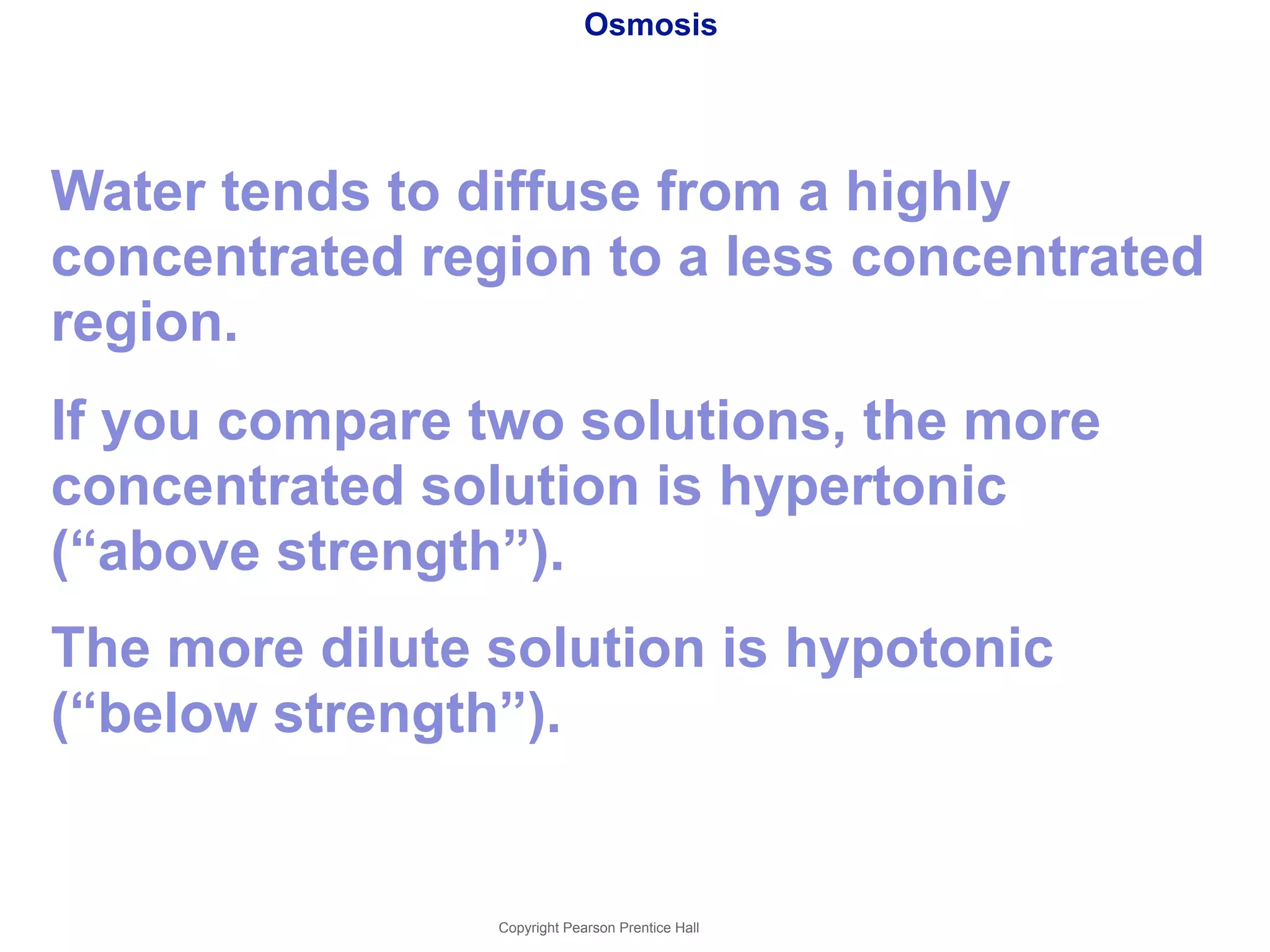 Osmosis 
Water tends to diffuse from a highly 
concentrated region to a less concentrated 
region. 
If you compare two solutions, the more 
concentrated solution is hypertonic 
(“above strength”). 
The more dilute solution is hypotonic 
(“below strength”). 
Copyright Pearson Prentice Hall 
 