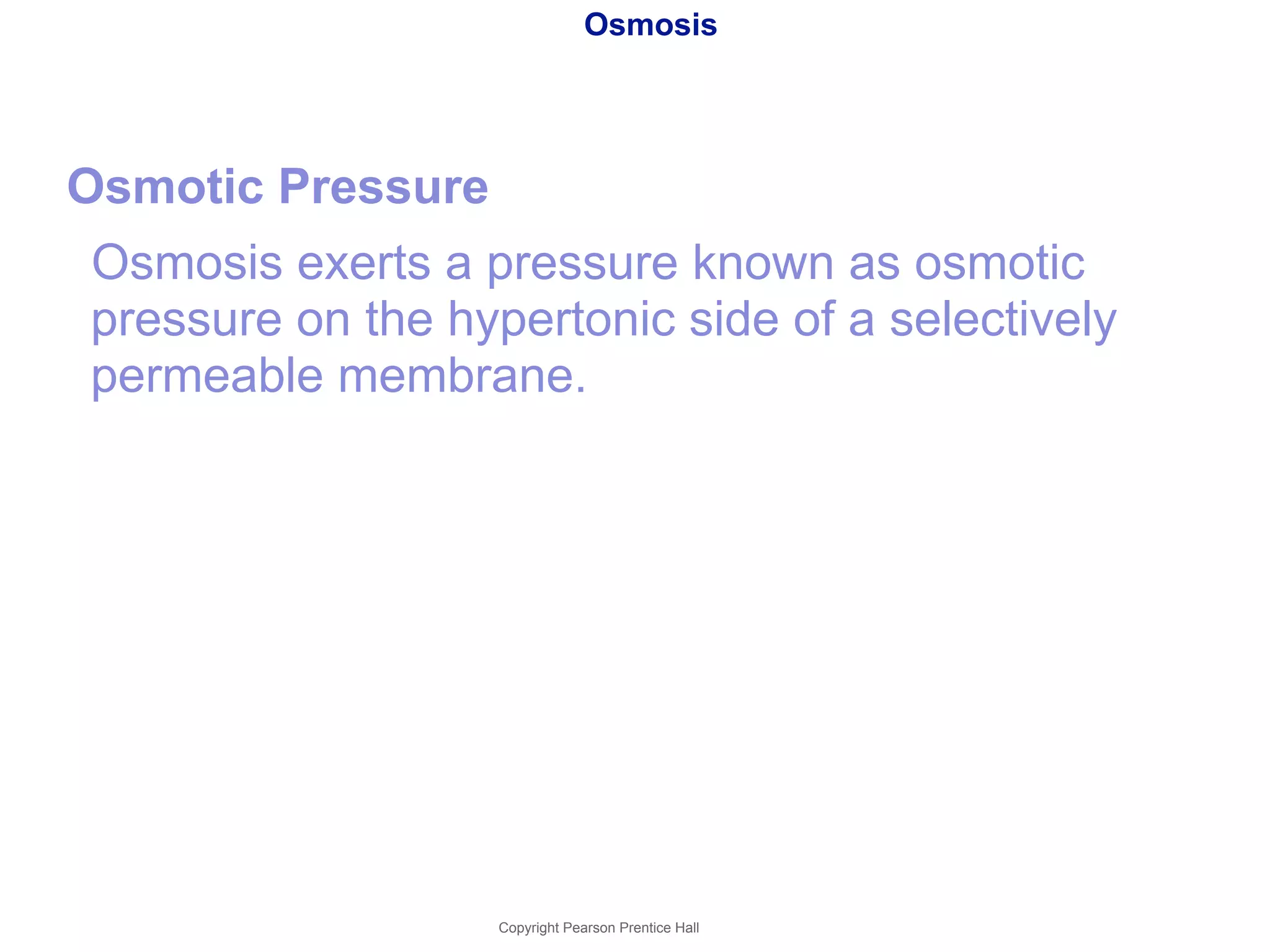 Osmosis 
Osmotic Pressure 
Osmosis exerts a pressure known as osmotic 
pressure on the hypertonic side of a selectively 
permeable membrane. 
Copyright Pearson Prentice Hall 
 