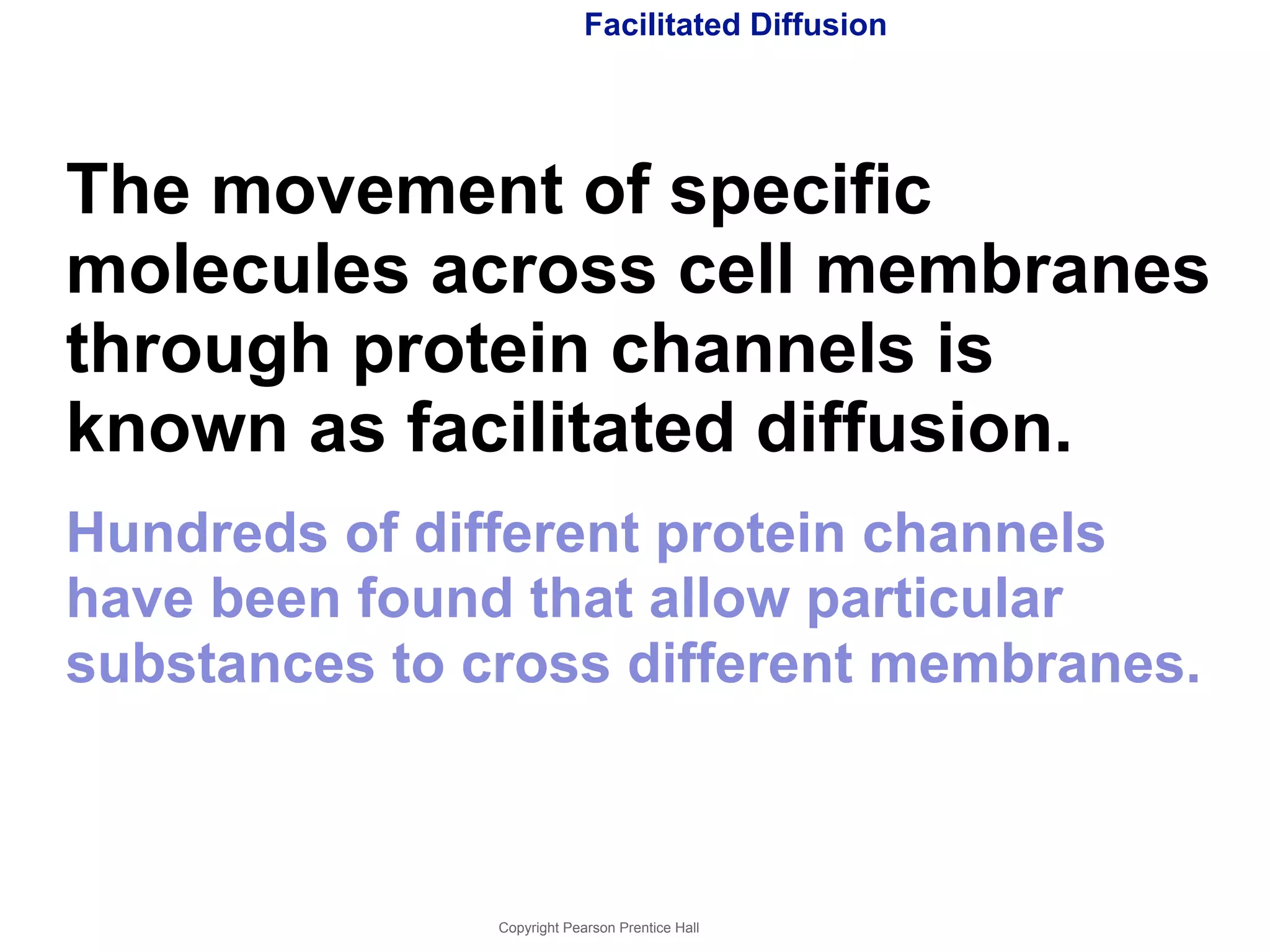 Facilitated Diffusion 
The movement of specific 
molecules across cell membranes 
through protein channels is 
known as facilitated diffusion. 
Hundreds of different protein channels 
have been found that allow particular 
substances to cross different membranes. 
Copyright Pearson Prentice Hall 
 