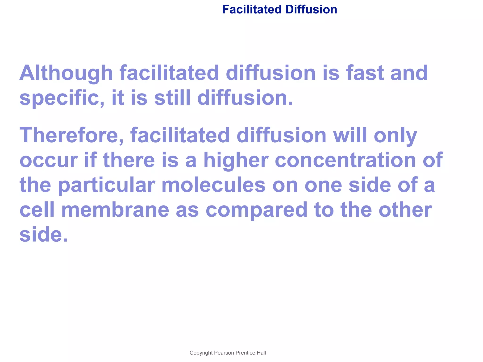 Facilitated Diffusion 
Although facilitated diffusion is fast and 
specific, it is still diffusion. 
Therefore, facilitated diffusion will only 
occur if there is a higher concentration of 
the particular molecules on one side of a 
cell membrane as compared to the other 
side. 
Copyright Pearson Prentice Hall 
 