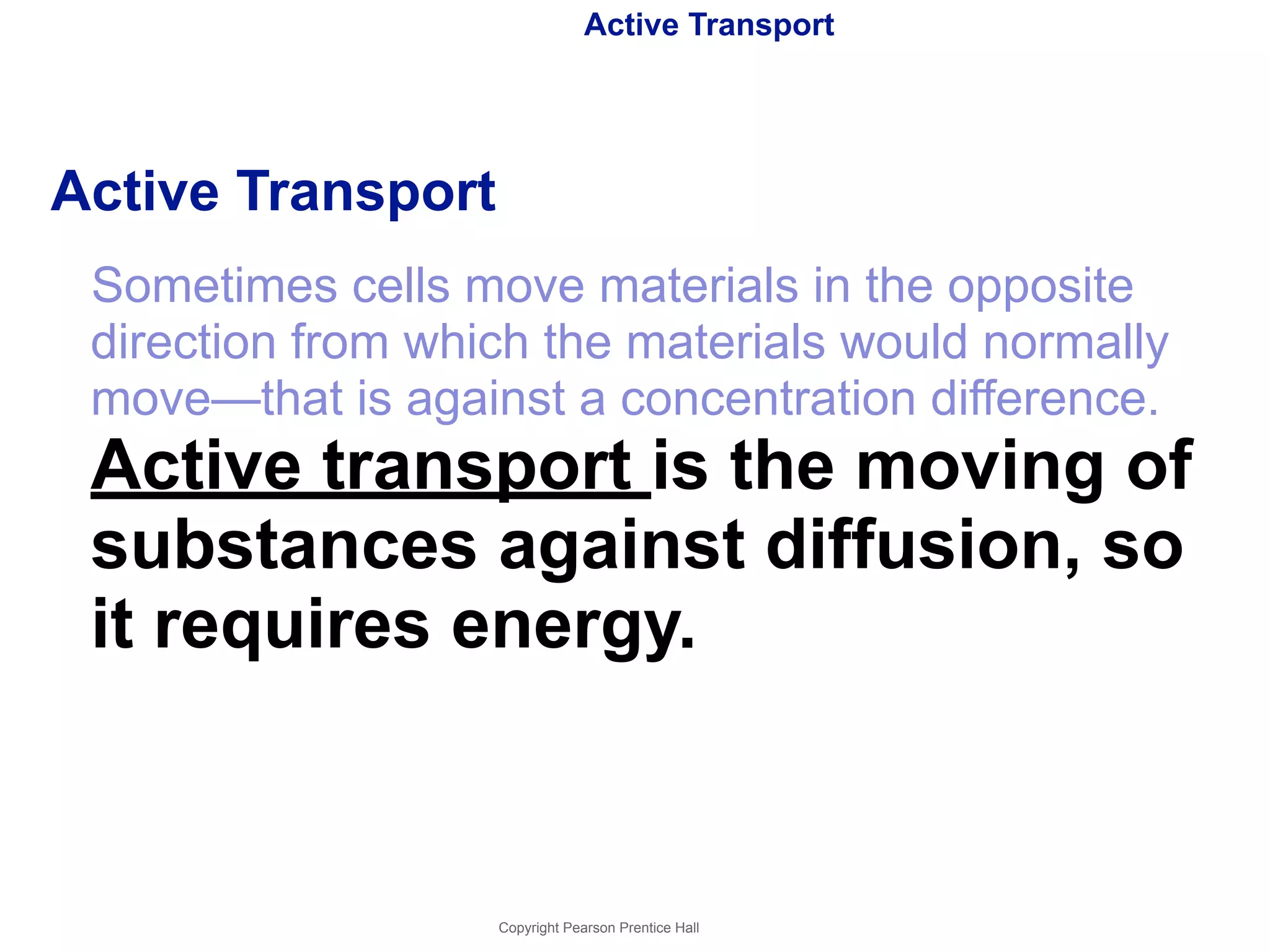 Active Transport 
Active Transport 
Sometimes cells move materials in the opposite 
direction from which the materials would normally 
move—that is against a concentration difference. 
Active transport is the moving of 
substances against diffusion, so 
it requires energy. 
Copyright Pearson Prentice Hall 
 