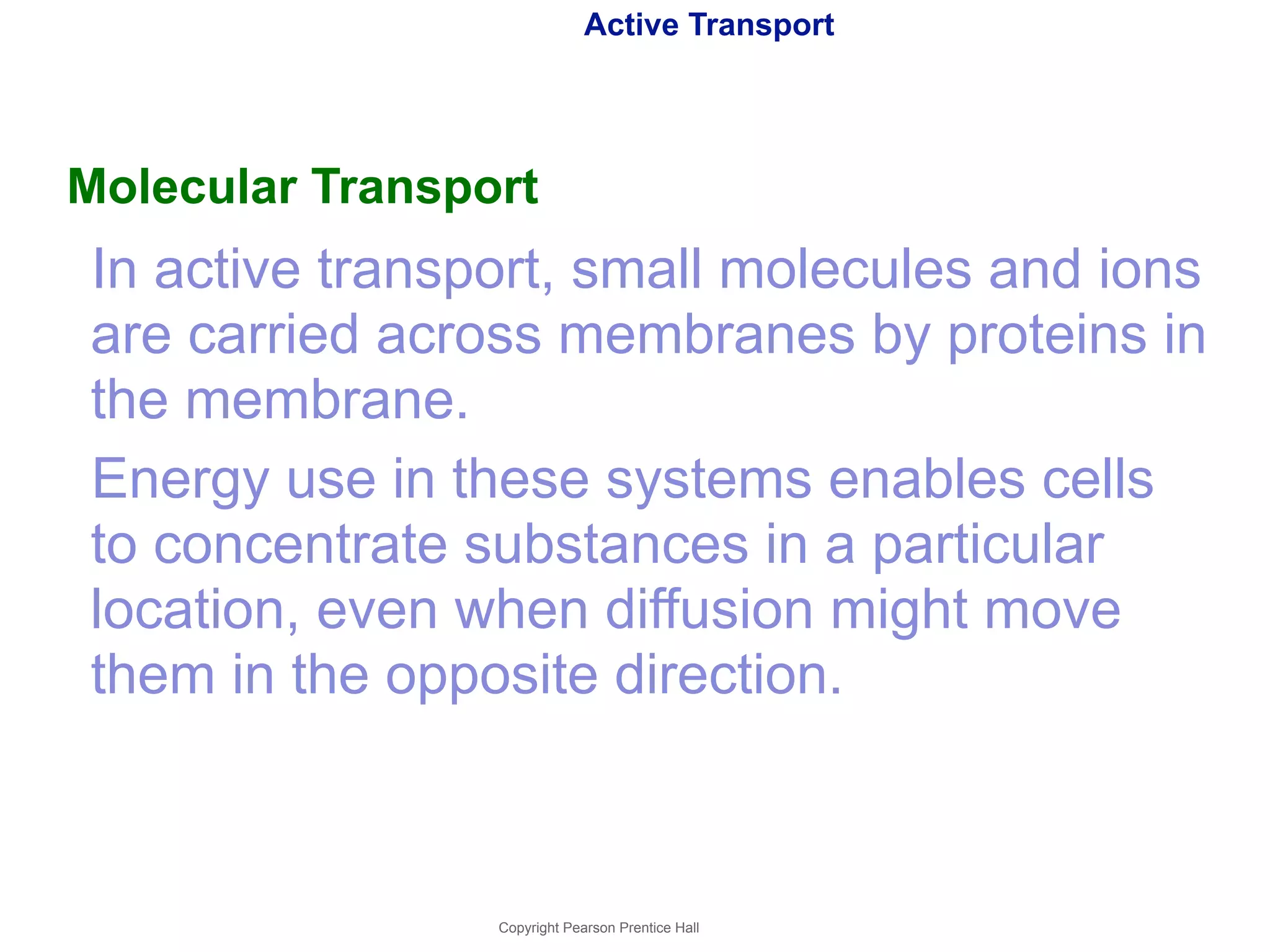 Active Transport 
Molecular Transport 
In active transport, small molecules and ions 
are carried across membranes by proteins in 
the membrane. 
Energy use in these systems enables cells 
to concentrate substances in a particular 
location, even when diffusion might move 
them in the opposite direction. 
Copyright Pearson Prentice Hall 
 