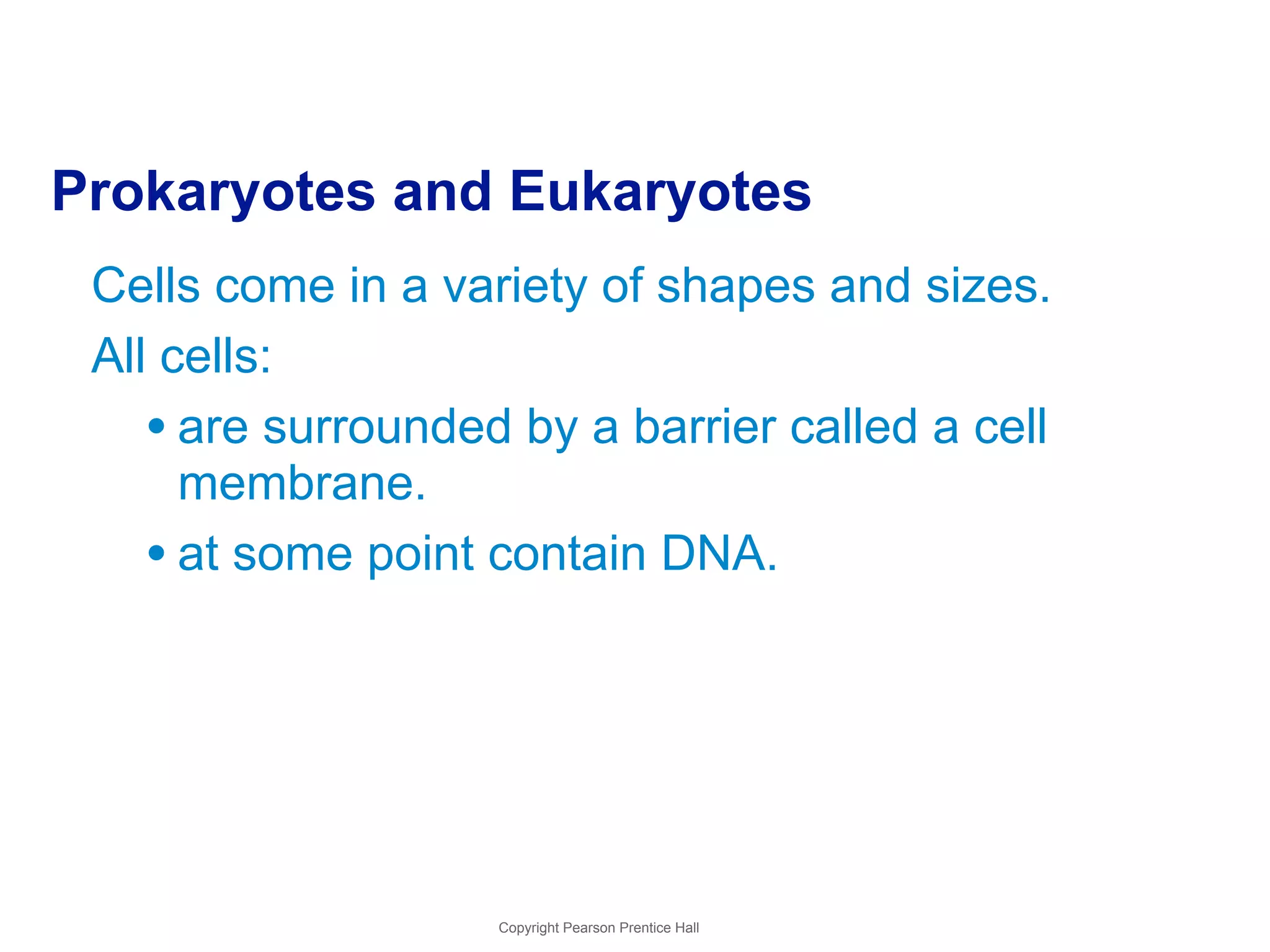 Prokaryotes and Eukaryotes 
Cells come in a variety of shapes and sizes. 
All cells: 
• are surrounded by a barrier called a cell 
membrane. 
• at some point contain DNA. 
Copyright Pearson Prentice Hall 
 