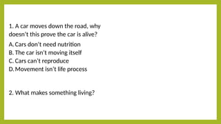 1. A car moves down the road, why
doesn’t this prove the car is alive?
A.Cars don’t need nutrition
B. The car isn’t moving itself
C. Cars can’t reproduce
D.Movement isn’t life process
2. What makes something living?
 