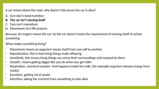 A car moves down the road, why doesn’t this prove the car is alive?
A. Cars don’t need nutrition
B. The car isn’t moving itself
C. Cars can’t reproduce
D. Movement isn’t life process
Because, An engine moves the car. So the car doesn’t meet the requirement of moving itself to achive
something
What makes something living?
- Movement means an organism moves itself from one self to another
- Reproduction, this is how living things make offspring
- Sensitivity, this means living things can sense their surroundings and respond to them
- Growth, means getting bigger like you do when you get taller
- Respiration, chemical reaction that happens inside the cells. (for example organism release energy from
inside}
- Excretion, getting rid of waste
- Nutrition, taking the nutrient from something to stay alive
 