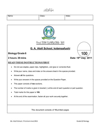 GA. Atoll School /Firstterm test2011 Grade 8/ Biology
First TERM EXAMINATION- 2011
G. A. Atoll School, kolamaafushi
Biology/Grade 8
2 hours 30 mins Date: 19th
may 2011
READ THESE INSTRUCTIONSFIRST
 Do not use staples, paper clips, highlighters, and glue or correction fluid.
 Write your name, class and index on the answer sheet in the spaces provided.
 Answer all the questions.
 Write your answers in the spaces provided on the Question Paper.
 This paper consists of two sections.
 The number of marks is given in bracket ( ) at the end of each question or part question.
 Total marks for this paper is 100.
 At the end of the examination, fasten all your work securely together.
This document consists of 15 printed pages
Name: Class: Index:
 