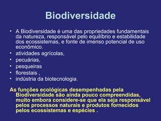 Biodiversidade
• A Biodiversidade é uma das propriedades fundamentais
da natureza, responsável pelo equilíbrio e estabilidade
dos ecossistemas, e fonte de imenso potencial de uso
econômico.
• atividades agrícolas,
• pecuárias,
• pesqueiras
• florestais ,
• indústria da biotecnologia.
As funções ecológicas desempenhadas pela
Biodiversidade são ainda pouco compreendidas,
muito embora considere-se que ela seja responsável
pelos processos naturais e produtos fornecidos
pelos ecossistemas e espécies .
 