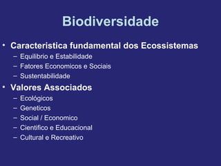 Biodiversidade
• Caracteristica fundamental dos Ecossistemas
– Equilibrio e Estabilidade
– Fatores Economicos e Sociais
– Sustentabilidade
• Valores Associados
– Ecológicos
– Geneticos
– Social / Economico
– Cientifico e Educacional
– Cultural e Recreativo
 