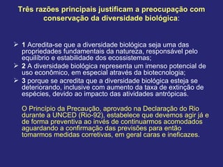 Três razões principais justificam a preocupação com
conservação da diversidade biológica:
 1 Acredita-se que a diversidade biológica seja uma das
propriedades fundamentais da natureza, responsável pelo
equilíbrio e estabilidade dos ecossistemas;
 2 A diversidade biológica representa um imenso potencial de
uso econômico, em especial através da biotecnologia;
 3 porque se acredita que a diversidade biológica esteja se
deteriorando, inclusive com aumento da taxa de extinção de
espécies, devido ao impacto das atividades antrópicas.
O Princípio da Precaução, aprovado na Declaração do Rio
durante a UNCED (Rio-92), estabelece que devemos agir já e
de forma preventiva ao invés de continuarmos acomodados
aguardando a confirmação das previsões para então
tomarmos medidas corretivas, em geral caras e ineficazes.
 