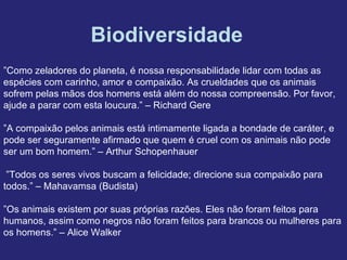 Biodiversidade
”Como zeladores do planeta, é nossa responsabilidade lidar com todas as
espécies com carinho, amor e compaixão. As crueldades que os animais
sofrem pelas mãos dos homens está além do nossa compreensão. Por favor,
ajude a parar com esta loucura.” – Richard Gere
”A compaixão pelos animais está intimamente ligada a bondade de caráter, e
pode ser seguramente afirmado que quem é cruel com os animais não pode
ser um bom homem.” – Arthur Schopenhauer
”Todos os seres vivos buscam a felicidade; direcione sua compaixão para
todos.” – Mahavamsa (Budista)
”Os animais existem por suas próprias razões. Eles não foram feitos para
humanos, assim como negros não foram feitos para brancos ou mulheres para
os homens.” – Alice Walker
 