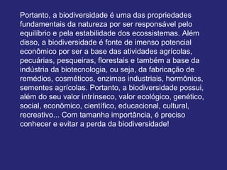 Portanto, a biodiversidade é uma das propriedades
fundamentais da natureza por ser responsável pelo
equilíbrio e pela estabilidade dos ecossistemas. Além
disso, a biodiversidade é fonte de imenso potencial
econômico por ser a base das atividades agrícolas,
pecuárias, pesqueiras, florestais e também a base da
indústria da biotecnologia, ou seja, da fabricação de
remédios, cosméticos, enzimas industriais, hormônios,
sementes agrícolas. Portanto, a biodiversidade possui,
além do seu valor intrínseco, valor ecológico, genético,
social, econômico, científico, educacional, cultural,
recreativo... Com tamanha importância, é preciso
conhecer e evitar a perda da biodiversidade!
 