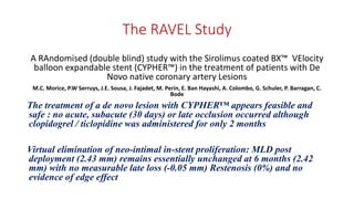 The RAVEL Study
A RAndomised (double blind) study with the Sirolimus coated BX™ VElocity
balloon expandable stent (CYPHER™) in the treatment of patients with De
Novo native coronary artery Lesions
M.C. Morice, P.W Serruys, J.E. Sousa, J. Fajadet, M. Perin, E. Ban Hayashi, A. Colombo, G. Schuler, P. Barragan, C.
Bode
The treatment of a de novo lesion with CYPHER™ appears feasible and
safe : no acute, subacute (30 days) or late occlusion occurred although
clopidogrel / ticlopidine was administered for only 2 months
Virtual elimination of neo-intimal in-stent proliferation: MLD post
deployment (2.43 mm) remains essentially unchanged at 6 months (2.42
mm) with no measurable late loss (-0.05 mm) Restenosis (0%) and no
evidence of edge effect
 