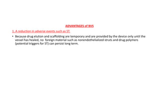 ADVANTAGES of BVS
1. A reduction in adverse events such as ST.
• Because drug elution and scaffolding are temporary and are provided by the device only until the
vessel has healed, no foreign material such as nonendothelialized struts and drug polymers
(potential triggers for ST) can persist long term.
 