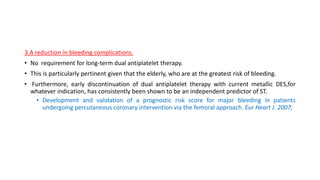 3.A reduction in bleeding complications.
• No requirement for long-term dual antiplatelet therapy.
• This is particularly pertinent given that the elderly, who are at the greatest risk of bleeding.
• Furthermore, early discontinuation of dual antiplatelet therapy with current metallic DES,for
whatever indication, has consistently been shown to be an independent predictor of ST.
• Development and validation of a prognostic risk score for major bleeding in patients
undergoing percutaneous coronary intervention via the femoral approach. Eur Heart J. 2007;
 