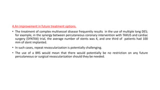 4.An improvement in future treatment options.
• The treatment of complex multivessel disease frequently results in the use of multiple long DES;
for example, in the synergy between percutaneous coronary intervention with TAXUS and cardiac
surgery (SYNTAX) trial, the average number of stents was 4, and one third of patients had 100
mm of stent implanted.
• In such cases, repeat revascularization is potentially challenging.
• The use of a BRS would mean that there would potentially be no restriction on any future
percutaneous or surgical revascularization should they be needed.
 