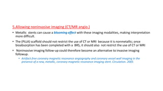 5.Allowing noninvasive imaging (CT/MR angio.)
• Metallic stents can cause a blooming effect with these imaging modalities, making interpretation
more difficult.
• The (PLLA) scaffold should not restrict the use of CT or MRI because it is nonmetallic; once
bioabsorption has been completed with a BRS, it should also not restrict the use of CT or MRI
• Noninvasive imaging follow-up could therefore become an alternative to invasive imaging
followup.
• Artifact-free coronary magnetic resonance angiography and coronary vessel wall imaging in the
presence of a new, metallic, coronary magnetic resonance imaging stent. Circulation. 2005
 