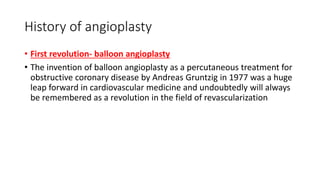 History of angioplasty
• First revolution- balloon angioplasty
• The invention of balloon angioplasty as a percutaneous treatment for
obstructive coronary disease by Andreas Gruntzig in 1977 was a huge
leap forward in cardiovascular medicine and undoubtedly will always
be remembered as a revolution in the field of revascularization
 