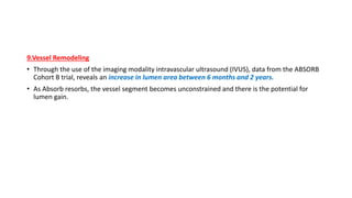 9.Vessel Remodeling
• Through the use of the imaging modality intravascular ultrasound (IVUS), data from the ABSORB
Cohort B trial, reveals an increase in lumen area between 6 months and 2 years.
• As Absorb resorbs, the vessel segment becomes unconstrained and there is the potential for
lumen gain.
 