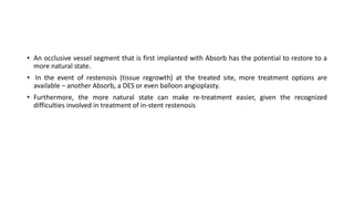 • An occlusive vessel segment that is first implanted with Absorb has the potential to restore to a
more natural state.
• In the event of restenosis (tissue regrowth) at the treated site, more treatment options are
available – another Absorb, a DES or even balloon angioplasty.
• Furthermore, the more natural state can make re-treatment easier, given the recognized
difficulties involved in treatment of in-stent restenosis
 