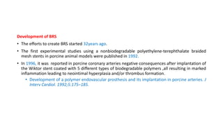 Development of BRS
• The efforts to create BRS started 32years ago.
• The first experimental studies using a nonbiodegradable polyethylene-terephthalate braided
mesh stents in porcine animal models were published in 1992.
• In 1996, it was reported in porcine coronary arteries negative consequences after implantation of
the Wiktor stent coated with 5 different types of biodegradable polymers ,all resulting in marked
inflammation leading to neointimal hyperplasia and/or thrombus formation.
• Development of a polymer endovascular prosthesis and its implantation in porcine arteries. J
Interv Cardiol. 1992;5:175–185.
 