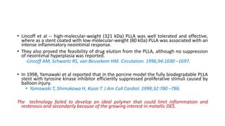 • Lincoff et al -- high-molecular-weight (321 kDa) PLLA was well tolerated and effective,
where as a stent coated with low-molecular-weight (80 kDa) PLLA was associated with an
intense inflammatory neointimal response.
• They also proved the feasibility of drug elution from the PLLA, although no suppression
of neointimal hyperplasia was reported.
-Lincoff AM, Schwartz RS, van Beusekom HM. Circulation. 1996;94:1690 –1697.
• In 1998, Yamawaki et al reported that in the porcine model the fully biodegradable PLLA
stent with tyrosine kinase inhibitor efficiently suppressed proliferative stimuli caused by
balloon injury.
• Yamawaki T, Shimokawa H, Kozai T. J Am Coll Cardiol. 1998;32:780 –786.
The technology failed to develop an ideal polymer that could limit inflammation and
restenosis and secondarily because of the growing interest in metallic DES.
 