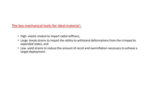 The key mechanical traits for ideal material :
• High -elastic moduli to impart radial stiffness,
• Large -break strains to impart the ability to withstand deformations from the crimped to
expanded states, and
• Low -yield strains to reduce the amount of recoil and overinflation necessary to achieve a
target deployment.
 