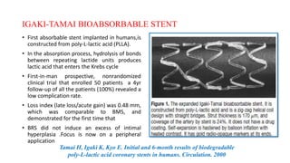 IGAKI-TAMAI BIOABSORBABLE STENT
• First absorbable stent implanted in humans,is
constructed from poly-L-lactic acid (PLLA).
• In the absorption process, hydrolysis of bonds
between repeating lactide units produces
lactic acid that enters the Krebs cycle
• First-in-man prospective, nonrandomized
clinical trial that enrolled 50 patients a 4yr
follow-up of all the patients (100%) revealed a
low complication rate.
• Loss index (late loss/acute gain) was 0.48 mm,
which was comparable to BMS, and
demonstrated for the first time that
• BRS did not induce an excess of intimal
hyperplasia .Focus is now on a peripheral
application
Tamai H, Igaki K, Kyo E. Initial and 6-month results of biodegradable
poly-L-lactic acid coronary stents in humans. Circulation. 2000
 