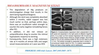 BIOABSORBABLE MAGNESIUM STENT
• The degradation of Mg produces an
electronegative charge that results in the
stent being hypothrombogenic.
• Although the stent was completely absorbed
within 2 months, radial support was lost
much earlier so that, perhaps within days,
there was an insufficient radial strength to
counter the early negative remodeling forces
after PCI.
• In addition, it did not release an
antiproliferative drug to counter the intimal
hyperplastic response to stenting.
• Consequently, there was a high restenosis
rate at 4 months of almost 50% and target
vessel revascularization at 1 year was 45%
PROGRESS AMS trial: Lancet. 2007;369:1869 –1875.
 