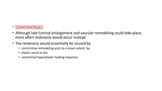 • DISADVANTAGES
• Although late luminal enlargement and vascular remodeling could take place,
more often restenosis would occur instead.
• The restenosis would essentially be caused by
• constrictive remodeling and, to a lesser extent, by
• elastic recoil or the
• neointimal hyperplastic healing response.
 