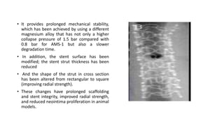 • It provides prolonged mechanical stability,
which has been achieved by using a different
magnesium alloy that has not only a higher
collapse pressure of 1.5 bar compared with
0.8 bar for AMS-1 but also a slower
degradation time.
• In addition, the stent surface has been
modified; the stent strut thickness has been
reduced
• And the shape of the strut in cross section
has been altered from rectangular to square
(improving radial strength).
• These changes have prolonged scaffolding
and stent integrity, improved radial strength,
and reduced neointima proliferation in animal
models.
 