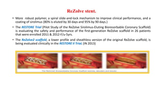 ReZolve stent.
• More robust polymer, a spiral slide-and-lock mechanism to improve clinical performance, and a
coating of sirolimus (80% is eluted by 30 days and 95% by 90 days.)
• The RESTORE Trial (Pilot Study of the ReZolve Sirolimus-Eluting Bioresorbable Coronary Scaffold)
is evaluating the safety and performance of the first-generation ReZolve scaffold in 26 patients
that were enrolled 2011 & 2012-F/u-5yrs.
• The ReZolve2 scaffold, a lower profile and sheathless version of the original ReZolve scaffold, is
being evaluated clinically in the RESTORE II TriaL (IN 2013)
 