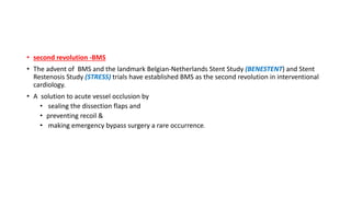 • second revolution -BMS
• The advent of BMS and the landmark Belgian-Netherlands Stent Study (BENESTENT) and Stent
Restenosis Study (STRESS) trials have established BMS as the second revolution in interventional
cardiology.
• A solution to acute vessel occlusion by
• sealing the dissection flaps and
• preventing recoil &
• making emergency bypass surgery a rare occurrence.
 