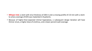 • Whisper trial, a stent with strut thickness of 200 m and a crossing profile of 2.0 mm with a stent-
to artery coverage of 65% was implanted in 8 patients.
• Because of higher-than-expected intimal hyperplasia, a subsequent design iteration will have
thinner struts, a higher dose of sirolimus, and a lower percent wall coverage.
 
