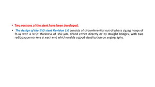 • Two versions of the stent have been developed.
• The design of the BVS stent Revision 1.0 consists of circumferential out-of-phase zigzag hoops of
PLLA with a strut thickness of 150 μm, linked either directly or by straight bridges, with two
radiopaque markers at each end which enable a good visualization on angiography.
 