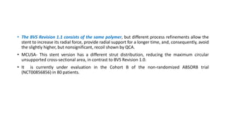 • The BVS Revision 1.1 consists of the same polymer, but different process refinements allow the
stent to increase its radial force, provide radial support for a longer time, and, consequently, avoid
the slightly higher, but nonsignificant, recoil shown by QCA.
• MCUSA- This stent version has a different strut distribution, reducing the maximum circular
unsupported cross-sectional area, in contrast to BVS Revision 1.0.
• It is currently under evaluation in the Cohort B of the non-randomized ABSORB trial
(NCT00856856) in 80 patients.
 