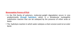 Bioresorption Process of PLLA
• In the PLA family of polymers, molecular-weight degradation occurs in vivo
predominantly through hydrolysis, which is a bimolecular nucleophilic
substitution reaction that can be catalyzed by the presence of either acids or
bases.
• The hydrolysis reaction in which water catalyzes a chain scission event at an ester
bond.
 