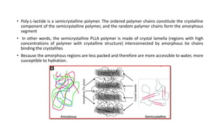 • Poly-L-lactide is a semicrystalline polymer. The ordered polymer chains constitute the crystalline
component of the semicrystalline polymer, and the random polymer chains form the amorphous
segment
• In other words, the semicrystalline PLLA polymer is made of crystal lamella (regions with high
concentrations of polymer with crystalline structure) interconnected by amorphous tie chains
binding the crystallites
• Because the amorphous regions are less packed and therefore are more accessible to water, more
susceptible to hydration.
 