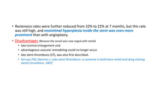 • Restenosis rates were further reduced from 32% to 22% at 7 months, but this rate
was still high, and neointimal hyperplasia inside the stent was even more
prominent than with angioplasty.
• Disadvantages (Because the vessel was now caged with metal)
• late luminal enlargement and
• advantageous vascular remodeling could no longer occur.
• late stent thrombosis (ST), was also first described.
• Serruys PW, Daemen J. Late stent thrombosis: a nuisance in both bare metal and drug-eluting
stents Circulation. 2007;
 