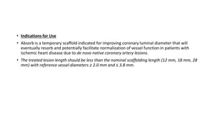 • Indications for Use
• Absorb is a temporary scaffold indicated for improving coronary luminal diameter that will
eventually resorb and potentially facilitate normalization of vessel function in patients with
ischemic heart disease due to de novo native coronary artery lesions.
• The treated lesion length should be less than the nominal scaffolding length (12 mm, 18 mm, 28
mm) with reference vessel diameters ≥ 2.0 mm and ≤ 3.8 mm.
 