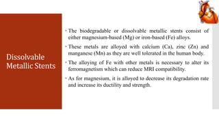 Dissolvable
Metallic Stents
 The biodegradable or dissolvable metallic stents consist of
either magnesium-based (Mg) or iron-based (Fe) alloys.
 These metals are alloyed with calcium (Ca), zinc (Zn) and
manganese (Mn) as they are well tolerated in the human body.
 The alloying of Fe with other metals is necessary to alter its
ferromagnetism which can reduce MRI compatibility.
 As for magnesium, it is alloyed to decrease its degradation rate
and increase its ductility and strength.
 