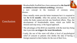 Conclusion
 Bioabsorbable Scaffold have been announced as the fourth
revolution in interventional cardiology, introduce
a new concept in the treatment of coronary artery
disease.
 Since metallic stents provide better treatment but it is required to
last for 6–12 months. After this period, the presence of stent
within the body cannot provide any beneficial effects. Thus, the
development of bioabsorbable stents, which can fulfill the
mission and step away, is the logical approach.
 The advantages of the BAS are manifold, with the most key being
that it provides no triggers for stent thrombosis.
 Lastly, the use of this stent will allow a level of psychological
relief of concern to patients who dislike the idea of having a
foreign material in their bodies for the rest of their lives.
 