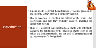 Introduction
 Unique ability to permit the restoration of vascular physiology
and integrity as they provide a temporary scaffold.
 That is necessary to maintain the patency of the vessel after
intervention, and then they gradually dissolve, liberating the
vessel from its cage.
 Thus, it is expected that Bioabsorbable stents will potentially
overcome the limitations of the traditional stents, such as the
risk of late stent thrombosis, and the local inflammation caused
by the presence of a foreign body.
 