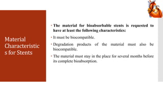 Material
Characteristic
s for Stents
 The material for bioabsorbable stents is requested to
have at least the following characteristics:
 It must be biocompatible.
 Degradation products of the material must also be
biocompatible.
 The material must stay in the place for several months before
its complete bioabsorption.
 