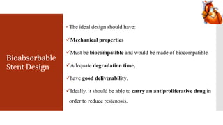 Bioabsorbable
Stent Design
 The ideal design should have:
Mechanical properties
Must be biocompatible and would be made of biocompatible
Adequate degradation time,
have good deliverability.
Ideally, it should be able to carry an antiproliferative drug in
order to reduce restenosis.
 