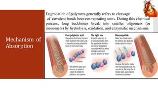 Mechanism of
Absorption
Degradation of polymers generally refers to cleavage
of covalent bonds between repeating units. During this chemical
process, long backbones break into smaller oligomers (or
monomers) by hydrolysis, oxidation, and enzymatic mechanisms.
 