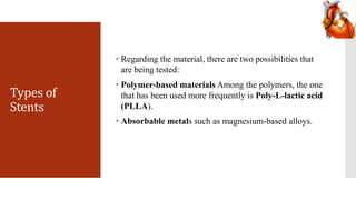 Types of
Stents
 Regarding the material, there are two possibilities that
are being tested:
 Polymer-based materials Among the polymers, the one
that has been used more frequently is Poly-L-lactic acid
(PLLA).
 Absorbable metals such as magnesium-based alloys.
 