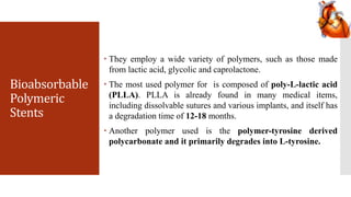 Bioabsorbable
Polymeric
Stents
 They employ a wide variety of polymers, such as those made
from lactic acid, glycolic and caprolactone.
 The most used polymer for is composed of poly-L-lactic acid
(PLLA). PLLA is already found in many medical items,
including dissolvable sutures and various implants, and itself has
a degradation time of 12-18 months.
 Another polymer used is the polymer-tyrosine derived
polycarbonate and it primarily degrades into L-tyrosine.
 
