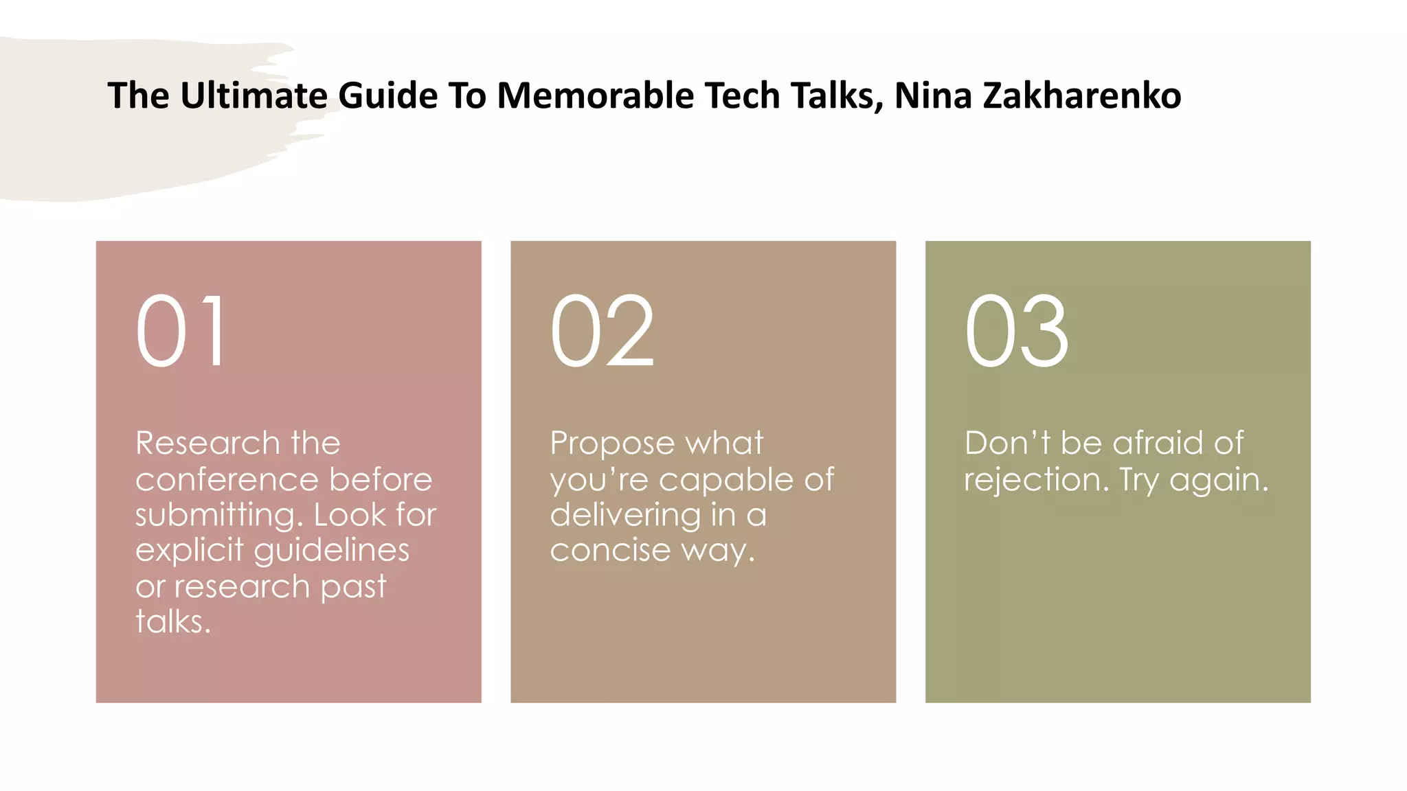 The Ultimate Guide To Memorable Tech Talks, Nina Zakharenko
Research the
conference before
submitting. Look for
explicit guidelines
or research past
talks.
01
Propose what
you’re capable of
delivering in a
concise way.
02
Don’t be afraid of
rejection. Try again.
03
 
